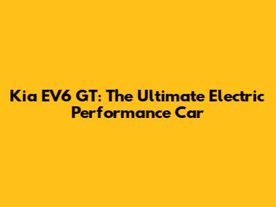 Kia EV6 GT: The Ultimate Electric Performance Car