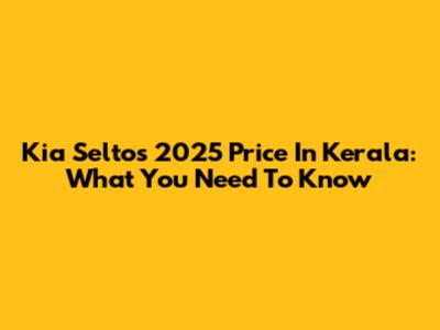 Kia Seltos 2025 Price In Kerala: What You Need To Know