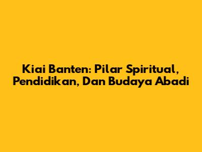 Kiai Banten: Pilar Spiritual, Pendidikan, Dan Budaya Abadi