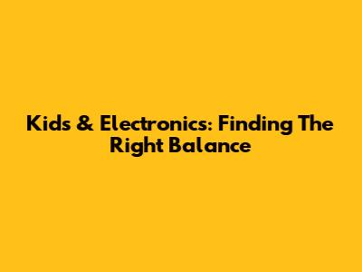 Kids & Electronics: Finding The Right Balance