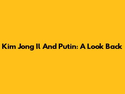 Kim Jong Il And Putin: A Look Back