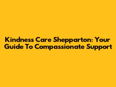 Kindness Care Shepparton: Your Guide To Compassionate Support