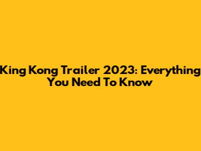 King Kong Trailer 2023: Everything You Need To Know