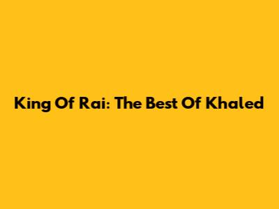 King Of Rai: The Best Of Khaled