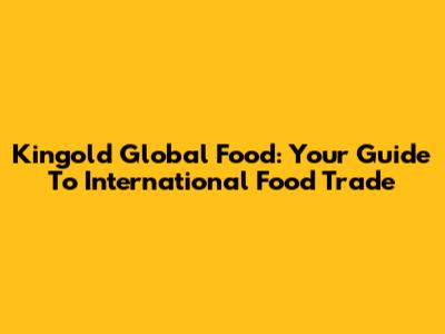 Kingold Global Food: Your Guide To International Food Trade
