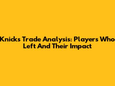 Knicks Trade Analysis: Players Who Left And Their Impact