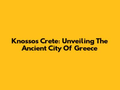 Knossos Crete: Unveiling The Ancient City Of Greece