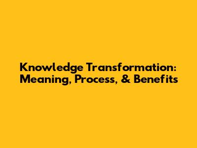 Knowledge Transformation: Meaning, Process, & Benefits