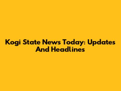 Kogi State News Today: Updates And Headlines