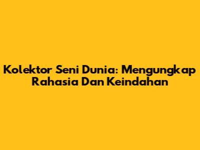 Kolektor Seni Dunia: Mengungkap Rahasia Dan Keindahan