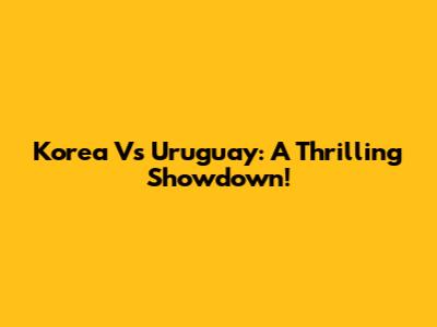 Korea Vs Uruguay: A Thrilling Showdown!