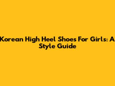 Korean High Heel Shoes For Girls: A Style Guide