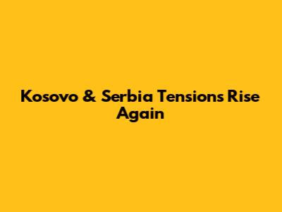 Kosovo & Serbia Tensions Rise Again