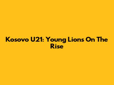 Kosovo U21: Young Lions On The Rise