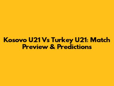 Kosovo U21 Vs Turkey U21: Match Preview & Predictions