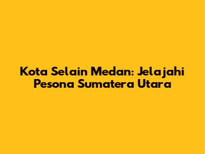 Kota Selain Medan: Jelajahi Pesona Sumatera Utara