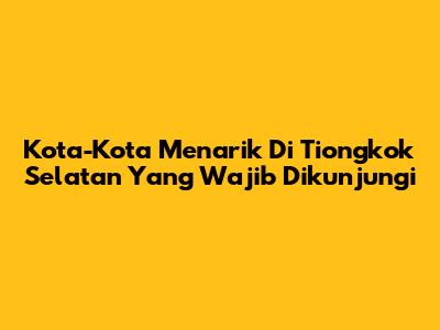 Kota-Kota Menarik Di Tiongkok Selatan Yang Wajib Dikunjungi