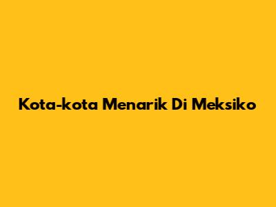 Kota-kota Menarik Di Meksiko