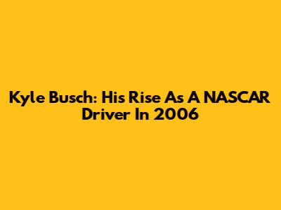 Kyle Busch: His Rise As A NASCAR Driver In 2006