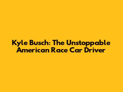 Kyle Busch: The Unstoppable American Race Car Driver