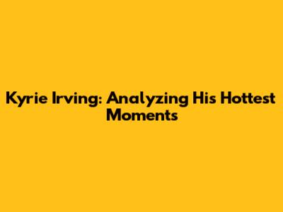 Kyrie Irving: Analyzing His Hottest Moments