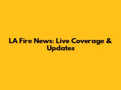 LA Fire News: Live Coverage & Updates