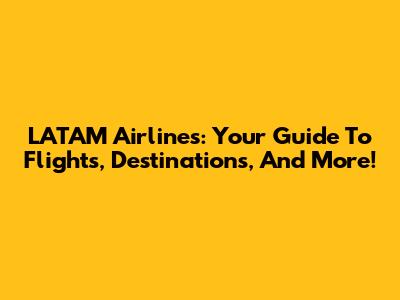 LATAM Airlines: Your Guide To Flights, Destinations, And More!