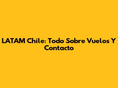 LATAM Chile: Todo Sobre Vuelos Y Contacto