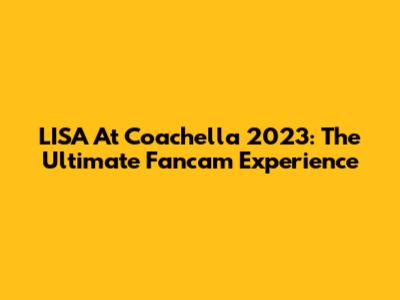 LISA At Coachella 2023: The Ultimate Fancam Experience
