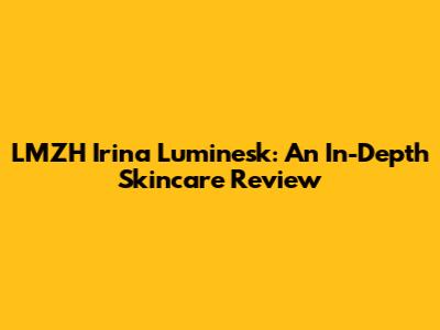 LMZH Irina Luminesk: An In-Depth Skincare Review
