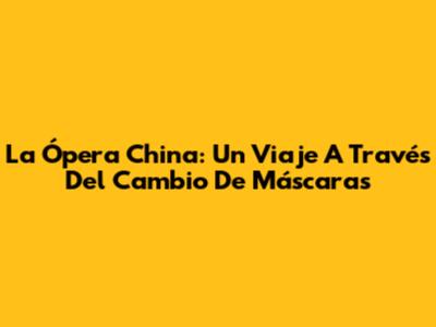 La Ópera China: Un Viaje A Través Del Cambio De Máscaras