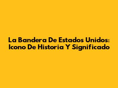 La Bandera De Estados Unidos: Icono De Historia Y Significado