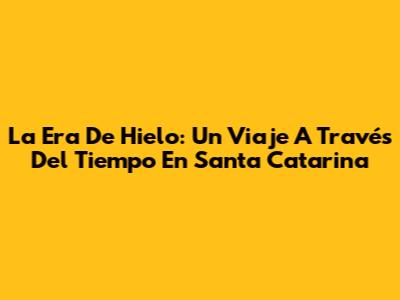 La Era De Hielo: Un Viaje A Través Del Tiempo En Santa Catarina