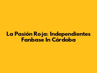 La Pasión Roja: Independiente's Fanbase In Córdoba