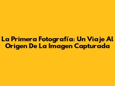 La Primera Fotografía: Un Viaje Al Origen De La Imagen Capturada