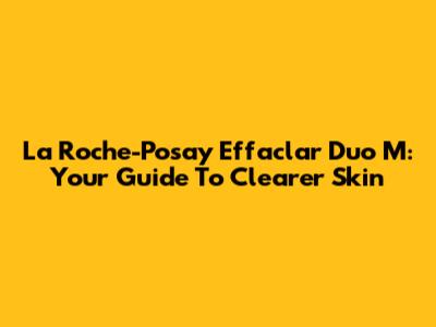 La Roche-Posay Effaclar Duo M: Your Guide To Clearer Skin