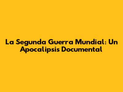 La Segunda Guerra Mundial: Un Apocalipsis Documental