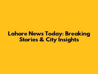 Lahore News Today: Breaking Stories & City Insights