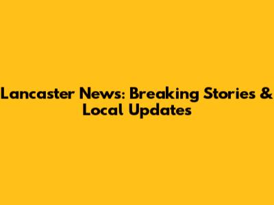 Lancaster News: Breaking Stories & Local Updates