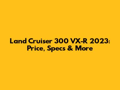 Land Cruiser 300 VX-R 2023: Price, Specs & More