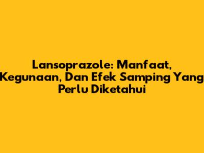 Lansoprazole: Manfaat, Kegunaan, Dan Efek Samping Yang Perlu Diketahui