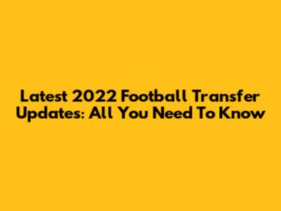 Latest 2022 Football Transfer Updates: All You Need To Know