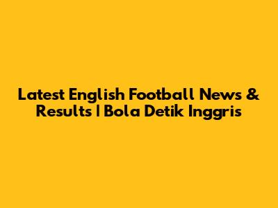 Latest English Football News & Results | Bola Detik Inggris