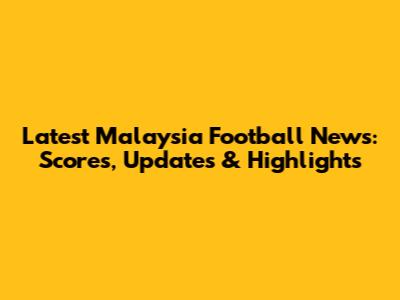 Latest Malaysia Football News: Scores, Updates & Highlights