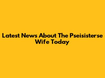 Latest News About The Pseisisterse Wife Today