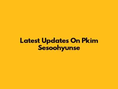 Latest Updates On Pkim Sesoohyunse