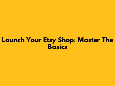 Launch Your Etsy Shop: Master The Basics
