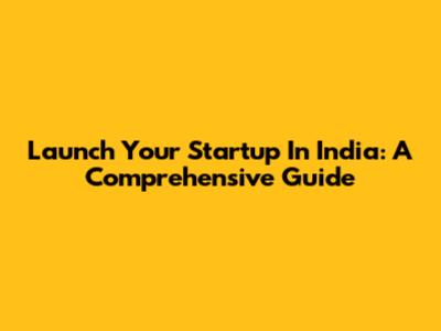 Launch Your Startup In India: A Comprehensive Guide