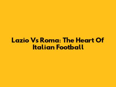 Lazio Vs Roma: The Heart Of Italian Football