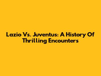 Lazio Vs. Juventus: A History Of Thrilling Encounters